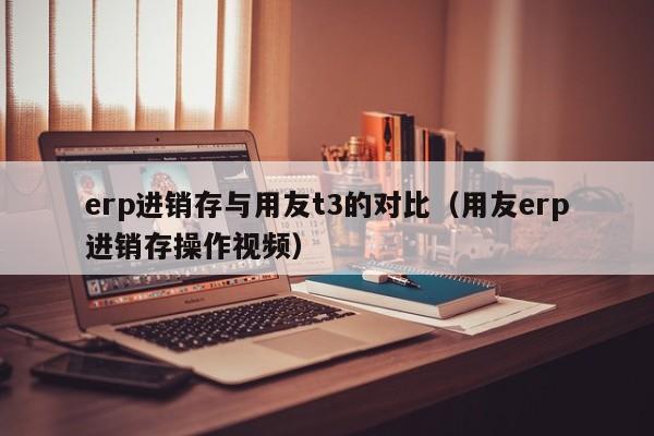 erp进销存与用友t3的对比（用友erp进销存操作视频）