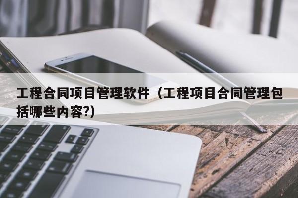 工程合同项目管理软件（工程项目合同管理包括哪些内容?）