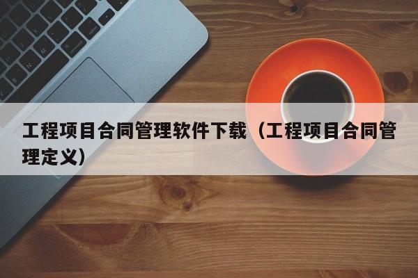 工程项目合同管理软件下载（工程项目合同管理定义）