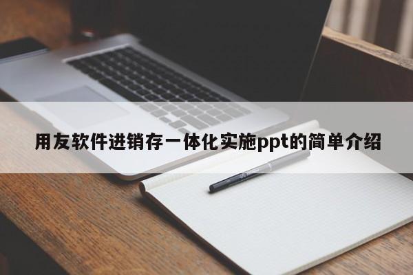 用友软件进销存一体化实施ppt的简单介绍