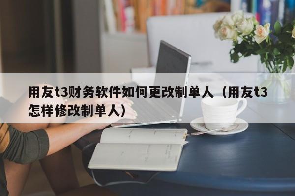 用友t3财务软件如何更改制单人（用友t3怎样修改制单人）