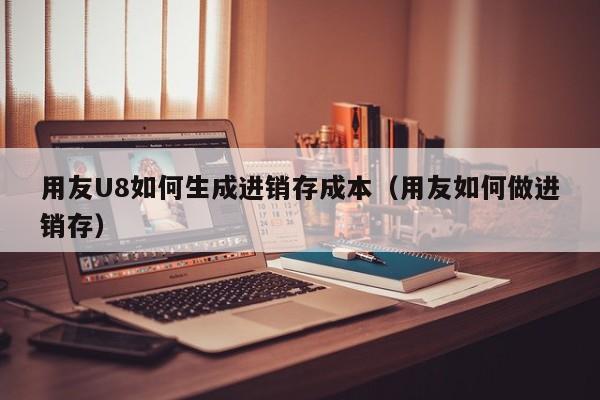 用友U8如何生成进销存成本（用友如何做进销存）