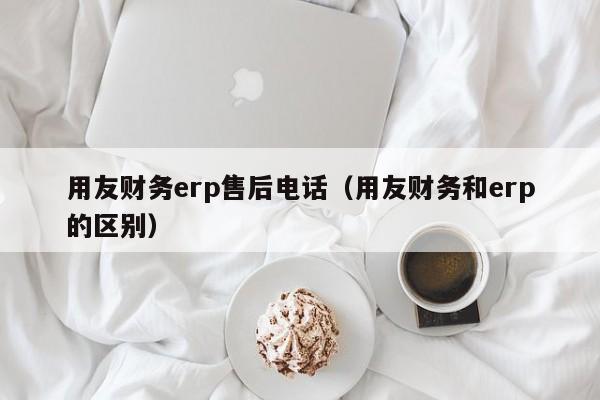 用友财务erp售后电话（用友财务和erp的区别）