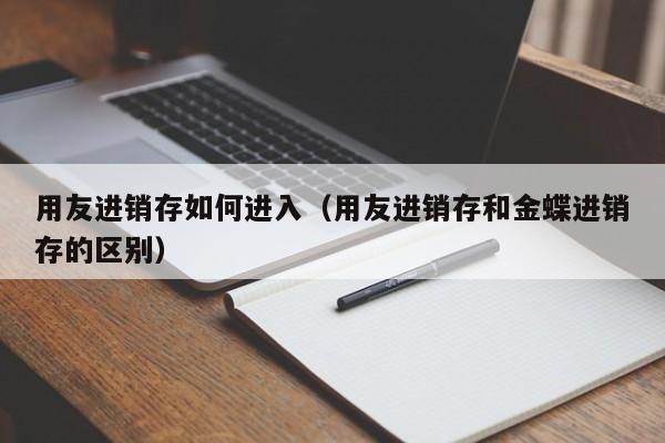 用友进销存如何进入（用友进销存和金蝶进销存的区别）