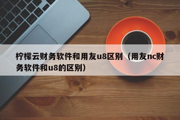 柠檬云财务软件和用友u8区别（用友nc财务软件和u8的区别）