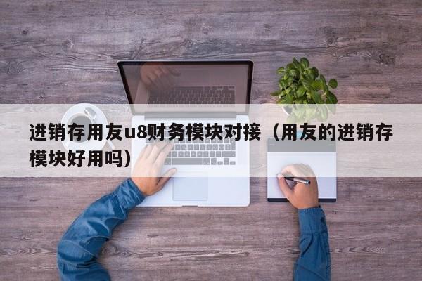 进销存用友u8财务模块对接（用友的进销存模块好用吗）