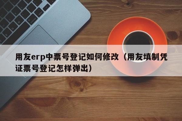 用友erp中票号登记如何修改（用友填制凭证票号登记怎样弹出）