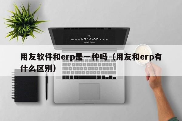 用友软件和erp是一种吗（用友和erp有什么区别）