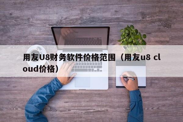 用友U8财务软件价格范围（用友u8 cloud价格）