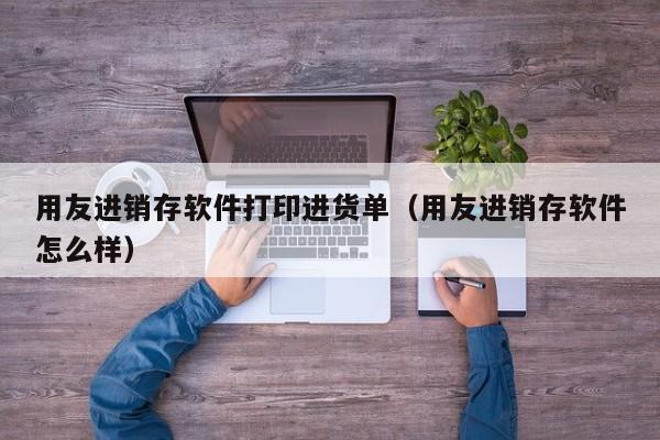 用友进销存软件打印进货单（用友进销存软件怎么样）