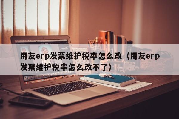 用友erp发票维护税率怎么改（用友erp发票维护税率怎么改不了）