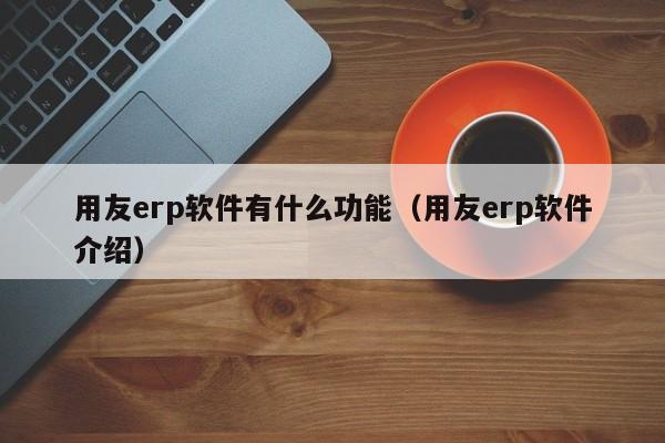 用友erp软件有什么功能（用友erp软件介绍）