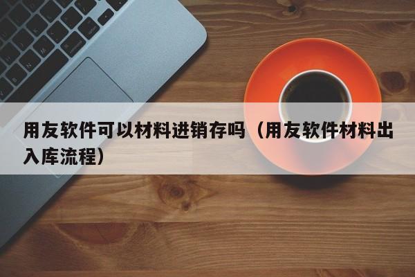 用友软件可以材料进销存吗（用友软件材料出入库流程）