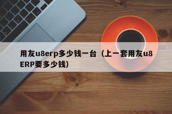 用友u8erp多少钱一台（上一套用友u8ERP要多少钱）