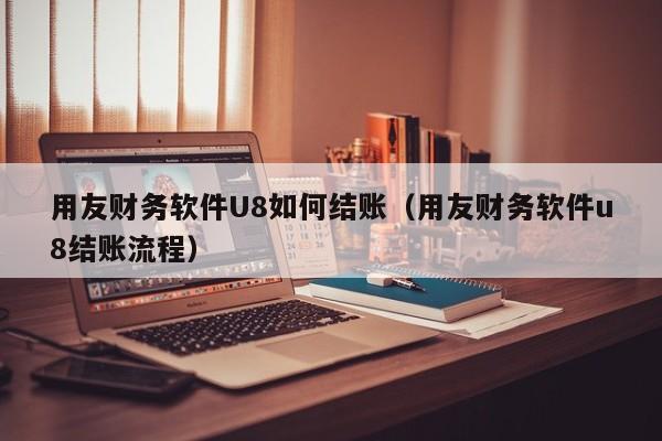 用友财务软件U8如何结账（用友财务软件u8结账流程）