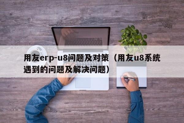 用友erp-u8问题及对策（用友u8系统遇到的问题及解决问题）