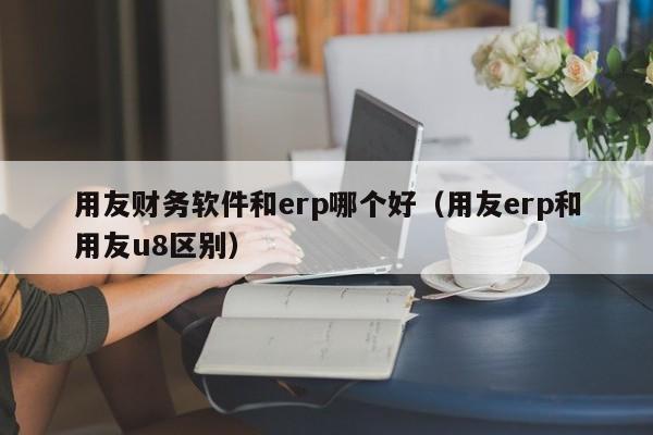 用友财务软件和erp哪个好（用友erp和用友u8区别）