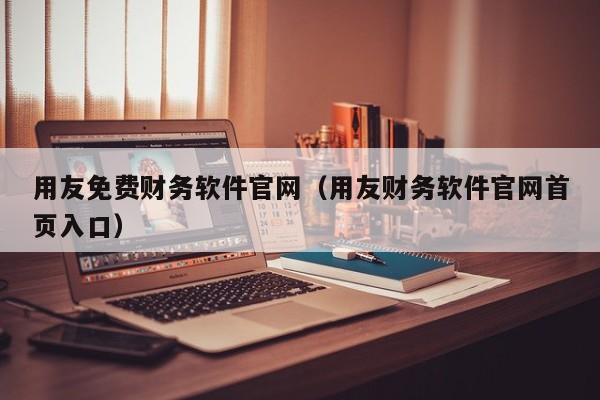 用友免费财务软件官网（用友财务软件官网首页入口）