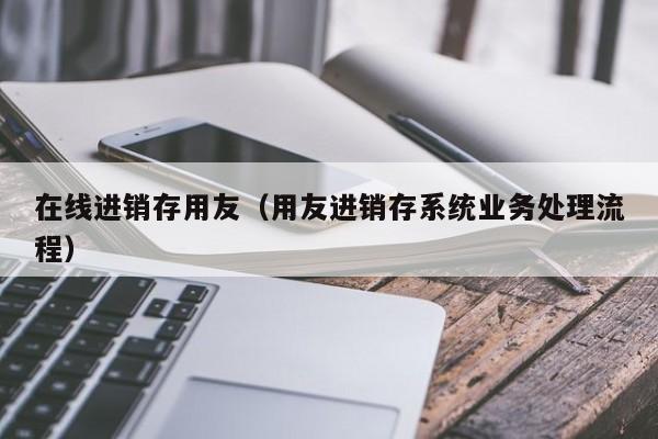 在线进销存用友（用友进销存系统业务处理流程）