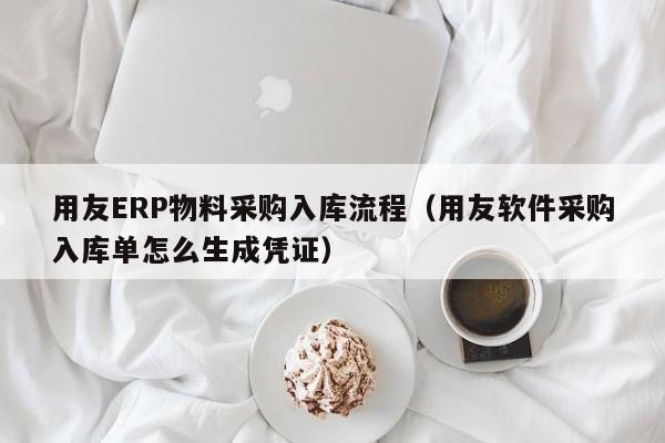 用友ERP物料采购入库流程（用友软件采购入库单怎么生成凭证）