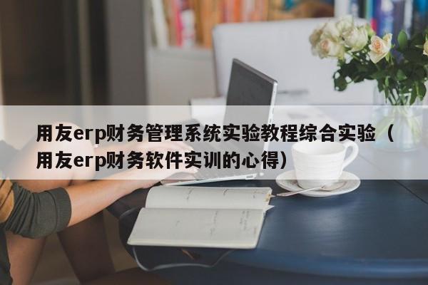 用友erp财务管理系统实验教程综合实验（用友erp财务软件实训的心得）