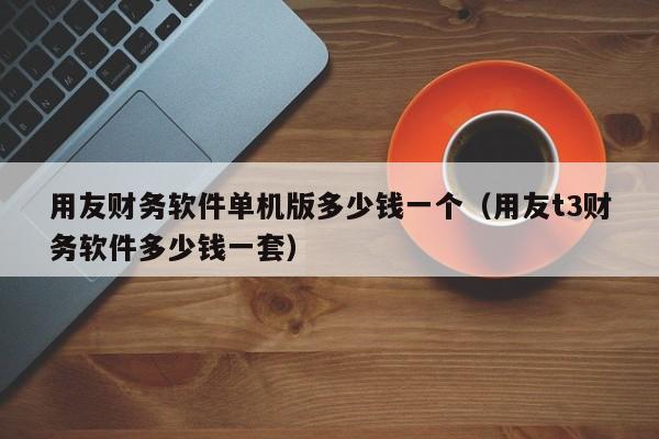 用友财务软件单机版多少钱一个（用友t3财务软件多少钱一套）