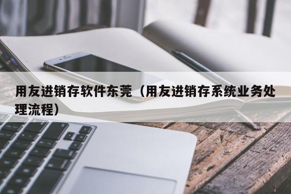 用友进销存软件东莞（用友进销存系统业务处理流程）