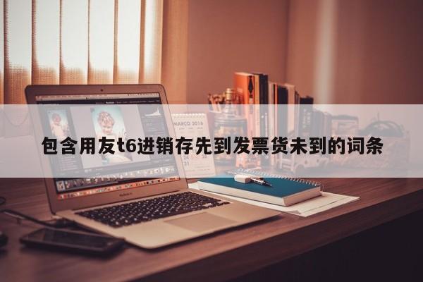 包含用友t6进销存先到发票货未到的词条