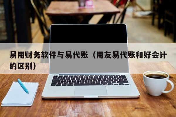 易用财务软件与易代账（用友易代账和好会计的区别）