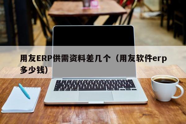 用友ERP供需资料差几个（用友软件erp多少钱）