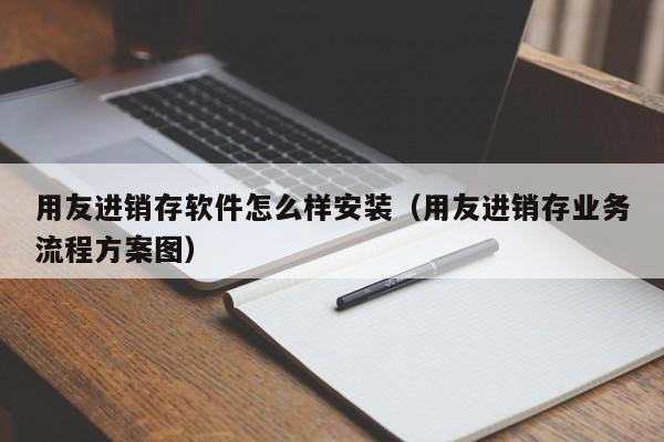 用友进销存软件怎么样安装（用友进销存业务流程方案图）