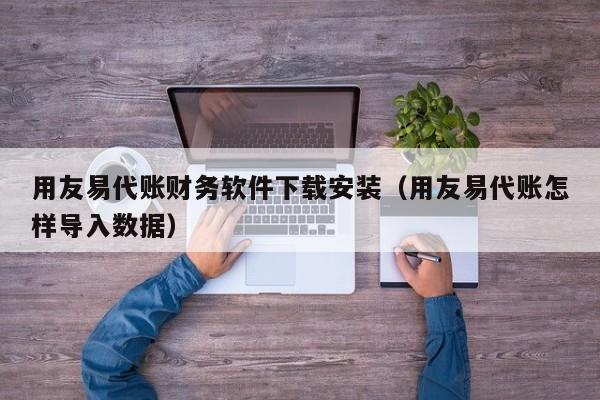 用友易代账财务软件下载安装（用友易代账怎样导入数据）