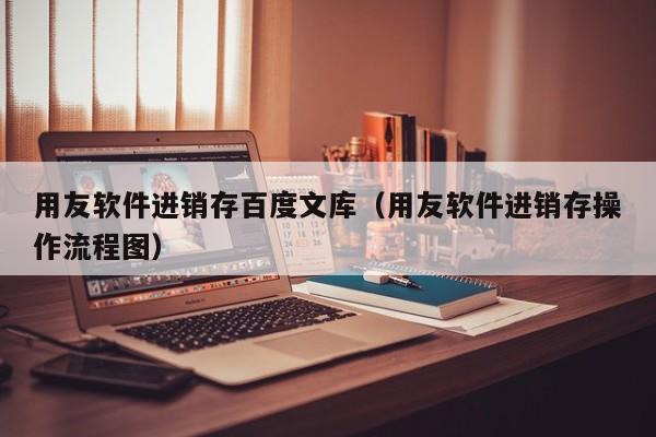 用友软件进销存百度文库（用友软件进销存操作流程图）