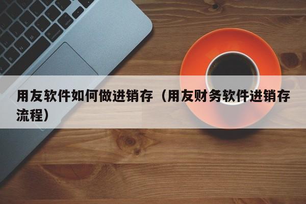 用友软件如何做进销存（用友财务软件进销存流程）