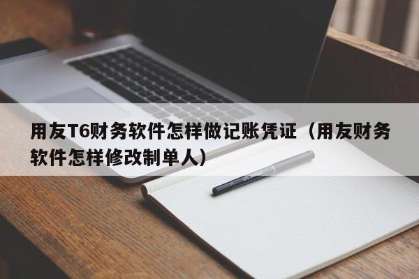 用友T6财务软件怎样做记账凭证（用友财务软件怎样修改制单人）