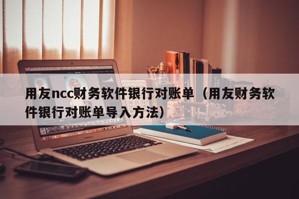 用友ncc财务软件银行对账单（用友财务软件银行对账单导入方法）