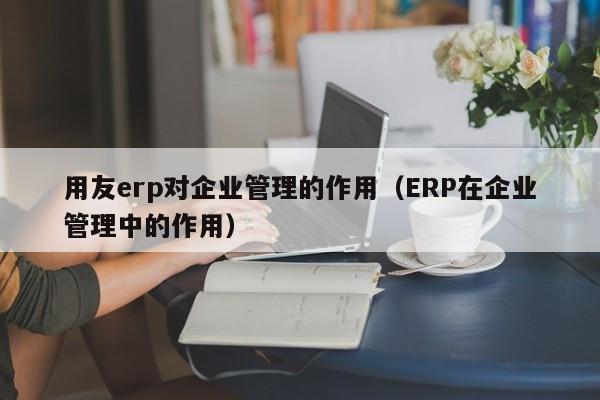 用友erp对企业管理的作用（ERP在企业管理中的作用）