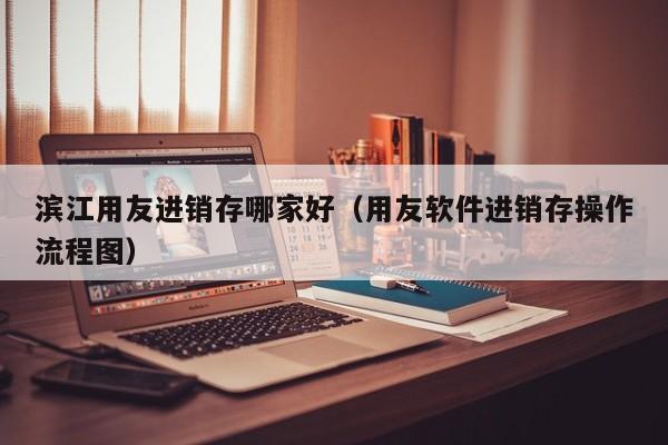 滨江用友进销存哪家好（用友软件进销存操作流程图）