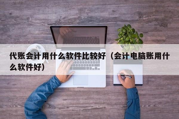 代账会计用什么软件比较好（会计电脑账用什么软件好）