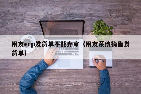 用友erp发货单不能弃审（用友系统销售发货单）