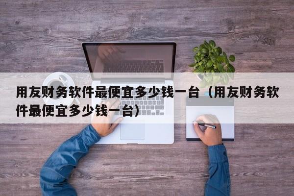 用友财务软件最便宜多少钱一台（用友财务软件最便宜多少钱一台）