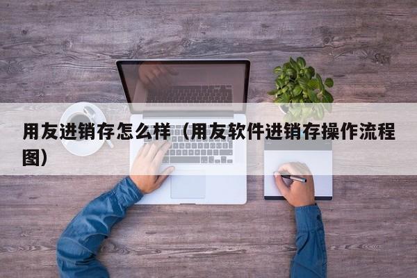 用友进销存怎么样（用友软件进销存操作流程图）