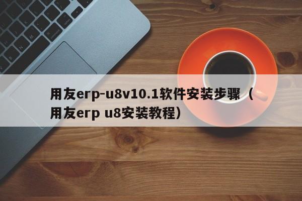 用友erp-u8v10.1软件安装步骤（用友erp u8安装教程）