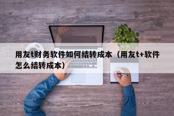 用友t财务软件如何结转成本（用友t+软件怎么结转成本）