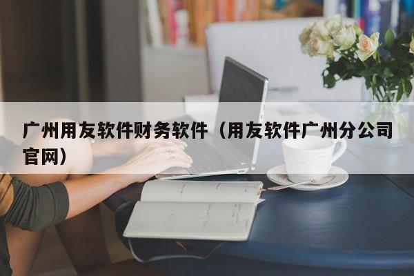 广州用友软件财务软件（用友软件广州分公司官网）