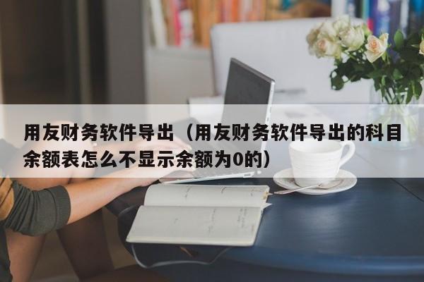 用友财务软件导出（用友财务软件导出的科目余额表怎么不显示余额为0的）