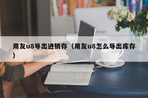 用友u8导出进销存（用友u8怎么导出库存）