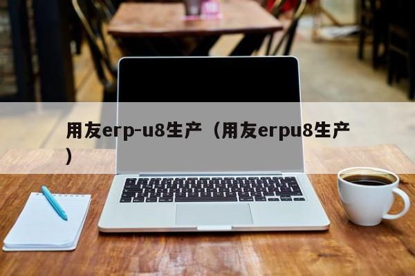 用友erp-u8生产（用友erpu8生产）