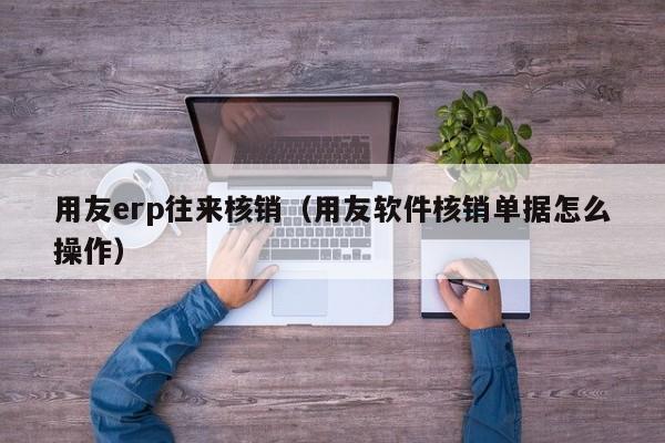 用友erp往来核销（用友软件核销单据怎么操作）