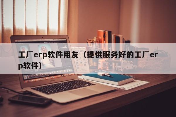 工厂erp软件用友（提供服务好的工厂erp软件）